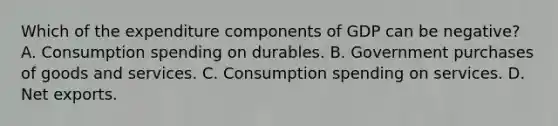 Which of the expenditure components of GDP can be negative? A. Consumption spending on durables. B. Government purchases of goods and services. C. Consumption spending on services. D. Net exports.