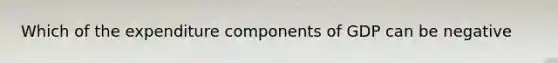 Which of the expenditure components of GDP can be negative