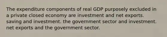 The expenditure components of real GDP purposely excluded in a private closed economy are investment and net exports. saving and investment. the government sector and investment. net exports and the government sector.