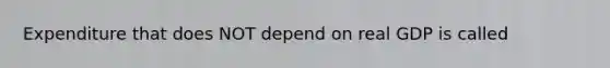 Expenditure that does NOT depend on real GDP is called