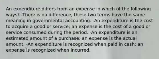 An expenditure differs from an expense in which of the following ways? -There is no difference, these two terms have the same meaning in governmental accounting. -An expenditure is the cost to acquire a good or service; an expense is the cost of a good or service consumed during the period. -An expenditure is an estimated amount of a purchase; an expense is the actual amount. -An expenditure is recognized when paid in cash; an expense is recognized when incurred.