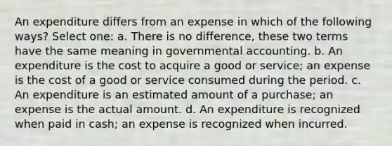 An expenditure differs from an expense in which of the following ways? Select one: a. There is no difference, these two terms have the same meaning in governmental accounting. b. An expenditure is the cost to acquire a good or service; an expense is the cost of a good or service consumed during the period. c. An expenditure is an estimated amount of a purchase; an expense is the actual amount. d. An expenditure is recognized when paid in cash; an expense is recognized when incurred.