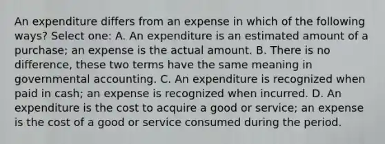 An expenditure differs from an expense in which of the following ways? Select one: A. An expenditure is an estimated amount of a purchase; an expense is the actual amount. B. There is no difference, these two terms have the same meaning in governmental accounting. C. An expenditure is recognized when paid in cash; an expense is recognized when incurred. D. An expenditure is the cost to acquire a good or service; an expense is the cost of a good or service consumed during the period.