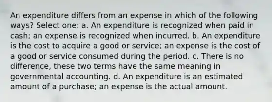 An expenditure differs from an expense in which of the following ways? Select one: a. An expenditure is recognized when paid in cash; an expense is recognized when incurred. b. An expenditure is the cost to acquire a good or service; an expense is the cost of a good or service consumed during the period. c. There is no difference, these two terms have the same meaning in governmental accounting. d. An expenditure is an estimated amount of a purchase; an expense is the actual amount.