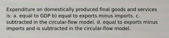 Expenditure on domestically produced final goods and services is: a. equal to GDP b) equal to exports minus imports. c. subtracted in the circular-flow model. d. equal to exports minus imports and is subtracted in the circular-flow model.