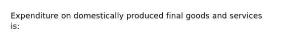 Expenditure on domestically produced final goods and services is: