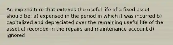 An expenditure that extends the useful life of a fixed asset should be: a) expensed in the period in which it was incurred b) capitalized and depreciated over the remaining useful life of the asset c) recorded in the repairs and maintenance account d) ignored