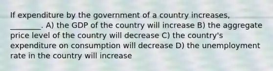 If expenditure by the government of a country increases, ________. A) the GDP of the country will increase B) the aggregate price level of the country will decrease C) the country's expenditure on consumption will decrease D) the unemployment rate in the country will increase