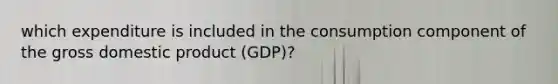 which expenditure is included in the consumption component of the gross domestic product (GDP)?