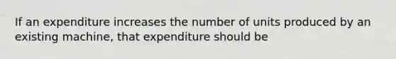 If an expenditure increases the number of units produced by an existing machine, that expenditure should be