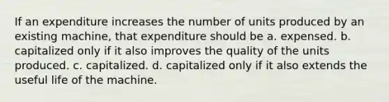 If an expenditure increases the number of units produced by an existing machine, that expenditure should be a. expensed. b. capitalized only if it also improves the quality of the units produced. c. capitalized. d. capitalized only if it also extends the useful life of the machine.