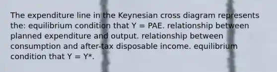 The expenditure line in the Keynesian cross diagram represents the: equilibrium condition that Y = PAE. relationship between planned expenditure and output. relationship between consumption and after-tax disposable income. equilibrium condition that Y = Y*.