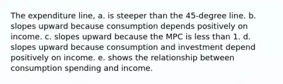 The expenditure line, a. is steeper than the 45-degree line. b. slopes upward because consumption depends positively on income. c. slopes upward because the MPC is less than 1. d. slopes upward because consumption and investment depend positively on income. e. shows the relationship between consumption spending and income.