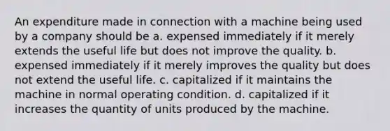 An expenditure made in connection with a machine being used by a company should be a. expensed immediately if it merely extends the useful life but does not improve the quality. b. expensed immediately if it merely improves the quality but does not extend the useful life. c. capitalized if it maintains the machine in normal operating condition. d. capitalized if it increases the quantity of units produced by the machine.