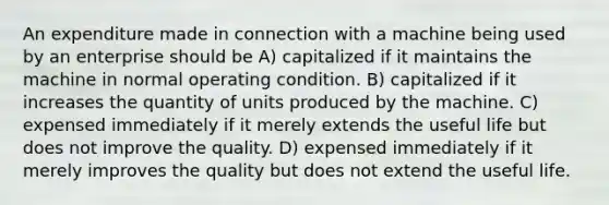 An expenditure made in connection with a machine being used by an enterprise should be A) capitalized if it maintains the machine in normal operating condition. B) capitalized if it increases the quantity of units produced by the machine. C) expensed immediately if it merely extends the useful life but does not improve the quality. D) expensed immediately if it merely improves the quality but does not extend the useful life.