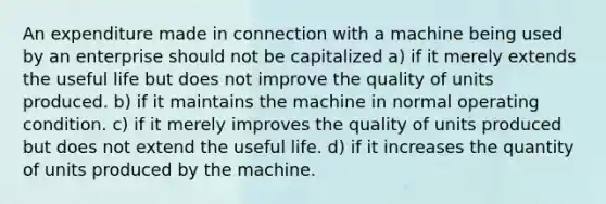 An expenditure made in connection with a machine being used by an enterprise should not be capitalized a) if it merely extends the useful life but does not improve the quality of units produced. b) if it maintains the machine in normal operating condition. c) if it merely improves the quality of units produced but does not extend the useful life. d) if it increases the quantity of units produced by the machine.