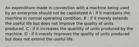 An expenditure made in connection with a machine being used by an enterprise should not be capitalized A : if it maintains the machine in normal operating condition. B : if it merely extends the useful life but does not improve the quality of units produced. C : if it increases the quantity of units produced by the machine. D : if it merely improves the quality of units produced but does not extend the useful life.