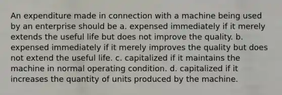 An expenditure made in connection with a machine being used by an enterprise should be a. expensed immediately if it merely extends the useful life but does not improve the quality. b. expensed immediately if it merely improves the quality but does not extend the useful life. c. capitalized if it maintains the machine in normal operating condition. d. capitalized if it increases the quantity of units produced by the machine.
