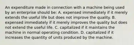 An expenditure made in connection with a machine being used by an enterprise should be: A. expensed immediately if it merely extends the useful life but does not improve the quality. B. expensed immediately if it merely improves the quality but does not extend the useful life. C. capitalized if it maintains the machine in normal operating condition. D. capitalized if it increases the quantity of units produced by the machine.