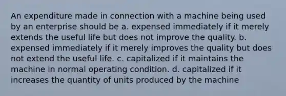 An expenditure made in connection with a machine being used by an enterprise should be a. expensed immediately if it merely extends the useful life but does not improve the quality. b. expensed immediately if it merely improves the quality but does not extend the useful life. c. capitalized if it maintains the machine in normal operating condition. d. capitalized if it increases the quantity of units produced by the machine