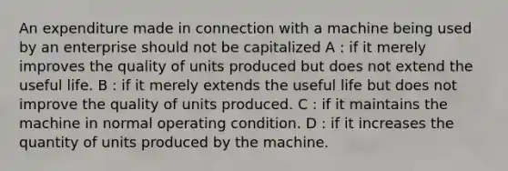 An expenditure made in connection with a machine being used by an enterprise should not be capitalized A : if it merely improves the quality of units produced but does not extend the useful life. B : if it merely extends the useful life but does not improve the quality of units produced. C : if it maintains the machine in normal operating condition. D : if it increases the quantity of units produced by the machine.