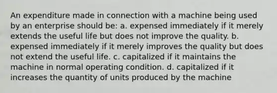 An expenditure made in connection with a machine being used by an enterprise should be: a. expensed immediately if it merely extends the useful life but does not improve the quality. b. expensed immediately if it merely improves the quality but does not extend the useful life. c. capitalized if it maintains the machine in normal operating condition. d. capitalized if it increases the quantity of units produced by the machine