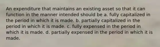 An expenditure that maintains an existing asset so that it can function in the manner intended should be a. fully capitalized in the period in which it is made. b. partially capitalized in the period in which it is made. c. fully expensed in the period in which it is made. d. partially expensed in the period in which it is made.