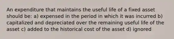 An expenditure that maintains the useful life of a fixed asset should be: a) expensed in the period in which it was incurred b) capitalized and depreciated over the remaining useful life of the asset c) added to the historical cost of the asset d) ignored