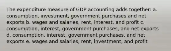 The expenditure measure of GDP accounting adds together: a. consumption, investment, government purchases and net exports b. wages and salaries, rent, interest, and profit c. consumption, interest, government purchases, and net exports d. consumption, interest, government purchases, and net exports e. wages and salaries, rent, investment, and profit