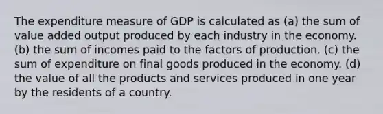 The expenditure measure of GDP is calculated as (a) the sum of value added output produced by each industry in the economy. (b) the sum of incomes paid to the factors of production. (c) the sum of expenditure on final goods produced in the economy. (d) the value of all the products and services produced in one year by the residents of a country.