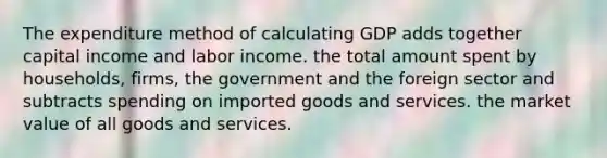 The expenditure method of calculating GDP adds together capital income and labor income. the total amount spent by households, firms, the government and the foreign sector and subtracts spending on imported goods and services. the market value of all goods and services.