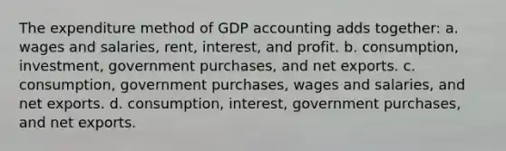 The expenditure method of GDP accounting adds together: a. wages and salaries, rent, interest, and profit. b. consumption, investment, government purchases, and net exports. c. consumption, government purchases, wages and salaries, and net exports. d. consumption, interest, government purchases, and net exports.