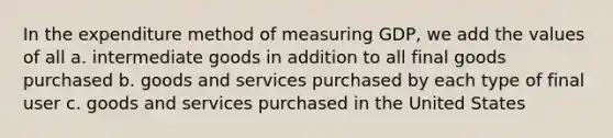 In the expenditure method of measuring GDP, we add the values of all a. intermediate goods in addition to all final goods purchased b. goods and services purchased by each type of final user c. goods and services purchased in the United States