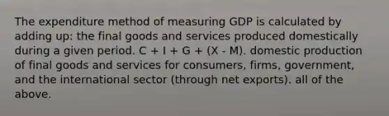 The expenditure method of measuring GDP is calculated by adding up: the final goods and services produced domestically during a given period. C + I + G + (X - M). domestic production of final goods and services for consumers, firms, government, and the international sector (through net exports). all of the above.