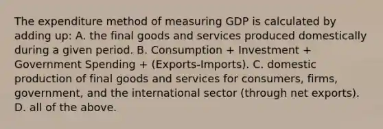 The expenditure method of measuring GDP is calculated by adding up: A. the final goods and services produced domestically during a given period. B. Consumption + Investment + Government Spending + (Exports-Imports). C. domestic production of final goods and services for consumers, firms, government, and the international sector (through net exports). D. all of the above.