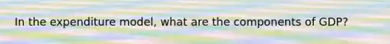 In the expenditure model, what are the components of GDP?