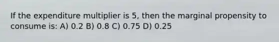 If the expenditure multiplier is 5, then the marginal propensity to consume is: A) 0.2 B) 0.8 C) 0.75 D) 0.25