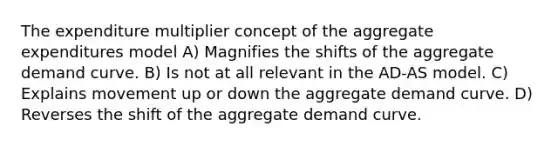 The expenditure multiplier concept of the aggregate expenditures model A) Magnifies the shifts of the aggregate demand curve. B) Is not at all relevant in the AD-AS model. C) Explains movement up or down the aggregate demand curve. D) Reverses the shift of the aggregate demand curve.