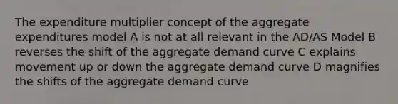 The expenditure multiplier concept of the aggregate expenditures model A is not at all relevant in the AD/AS Model B reverses the shift of the aggregate demand curve C explains movement up or down the aggregate demand curve D magnifies the shifts of the aggregate demand curve