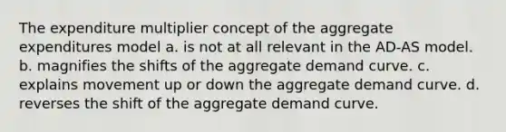 The expenditure multiplier concept of the aggregate expenditures model a. is not at all relevant in the AD-AS model. b. magnifies the shifts of the aggregate demand curve. c. explains movement up or down the aggregate demand curve. d. reverses the shift of the aggregate demand curve.