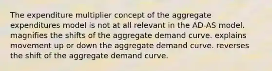 The expenditure multiplier concept of the aggregate expenditures model is not at all relevant in the AD-AS model. magnifies the shifts of the aggregate demand curve. explains movement up or down the aggregate demand curve. reverses the shift of the aggregate demand curve.