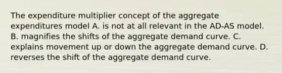 The expenditure multiplier concept of the aggregate expenditures model A. is not at all relevant in the AD-AS model. B. magnifies the shifts of the aggregate demand curve. C. explains movement up or down the aggregate demand curve. D. reverses the shift of the aggregate demand curve.