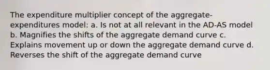 The expenditure multiplier concept of the aggregate-expenditures model: a. Is not at all relevant in the AD-AS model b. Magnifies the shifts of the aggregate demand curve c. Explains movement up or down the aggregate demand curve d. Reverses the shift of the aggregate demand curve