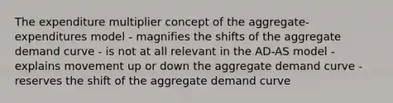 The expenditure multiplier concept of the aggregate-expenditures model - magnifies the shifts of the aggregate demand curve - is not at all relevant in the AD-AS model - explains movement up or down the aggregate demand curve - reserves the shift of the aggregate demand curve