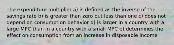 The expenditure multiplier a) is defined as the inverse of the savings rate b) is greater than zero but less than one c) does not depend on consumption behavior d) is larger in a country with a large MPC than in a country with a small MPC e) determines the effect on consumption from an increase in disposable income