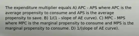 The expenditure multiplier equals A) APC - APS where APC is the average propensity to consume and APS is the average propensity to save. B) 1/(1 - slope of AE curve). C) MPC - MPS where MPC is the marginal propensity to consume and MPS is the marginal propensity to consume. D) 1/(slope of AE curve).