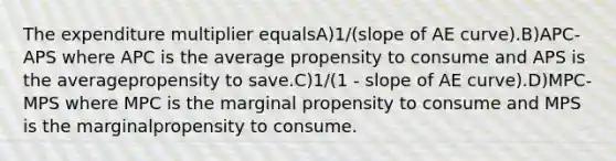 The expenditure multiplier equalsA)1/(slope of AE curve).B)APC-APS where APC is the average propensity to consume and APS is the averagepropensity to save.C)1/(1 - slope of AE curve).D)MPC-MPS where MPC is the marginal propensity to consume and MPS is the marginalpropensity to consume.