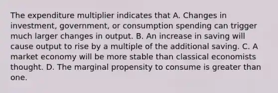 The expenditure multiplier indicates that A. Changes in investment, government, or consumption spending can trigger much larger changes in output. B. An increase in saving will cause output to rise by a multiple of the additional saving. C. A market economy will be more stable than classical economists thought. D. The marginal propensity to consume is greater than one.