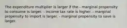 The expenditure multiplier is larger if the - marginal propensity to consume is larger. - income tax rate is higher. - marginal propensity to import is larger. - marginal propensity to save is larger.