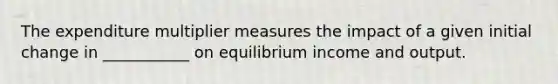 The expenditure multiplier measures the impact of a given initial change in ___________ on equilibrium income and output.